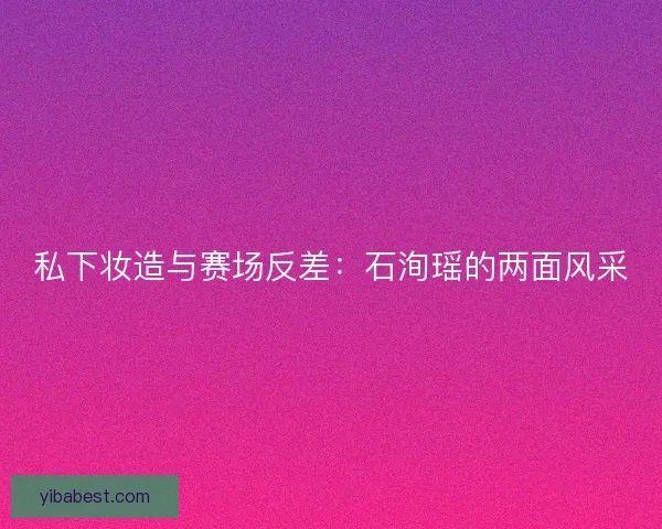 私下妆造与赛场反差：石洵瑶的两面风采