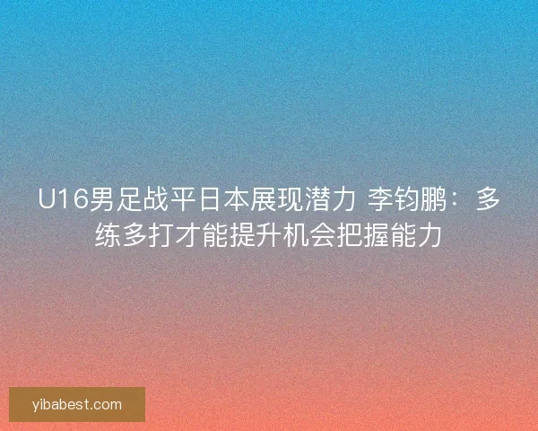 U16男足战平日本展现潜力 李钧鹏：多练多打才能提升机会把握能力