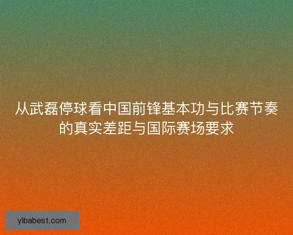 从武磊停球看中国前锋基本功与比赛节奏的真实差距与国际赛场要求