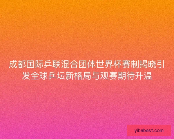 成都国际乒联混合团体世界杯赛制揭晓引发全球乒坛新格局与观赛期待升温