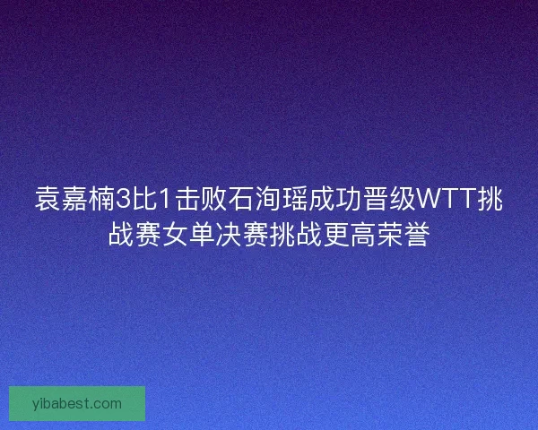 袁嘉楠3比1击败石洵瑶成功晋级WTT挑战赛女单决赛挑战更高荣誉