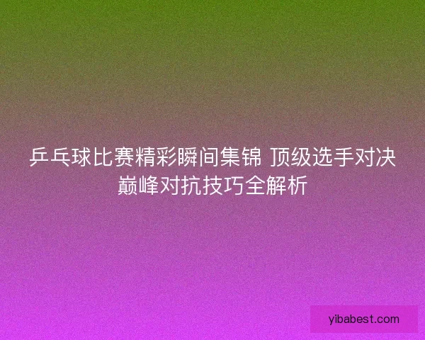 乒乓球比赛精彩瞬间集锦 顶级选手对决巅峰对抗技巧全解析