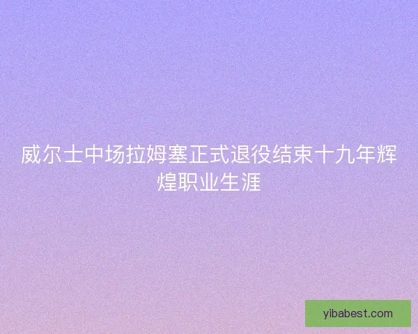 威尔士中场拉姆塞正式退役结束十九年辉煌职业生涯