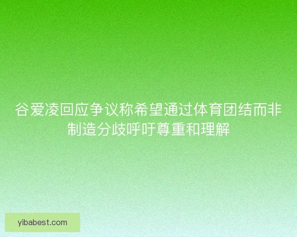 谷爱凌回应争议称希望通过体育团结而非制造分歧呼吁尊重和理解