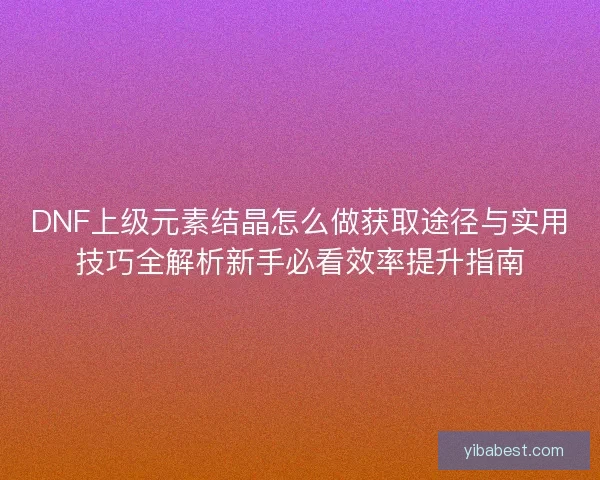 DNF上级元素结晶怎么做获取途径与实用技巧全解析新手必看效率提升指南