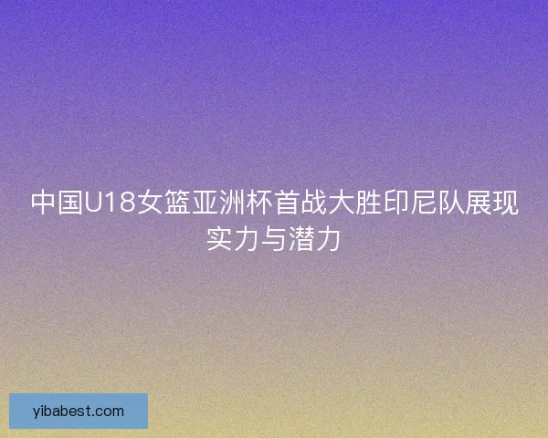 中国U18女篮亚洲杯首战大胜印尼队展现实力与潜力