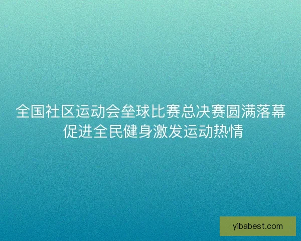 全国社区运动会垒球比赛总决赛圆满落幕 促进全民健身激发运动热情