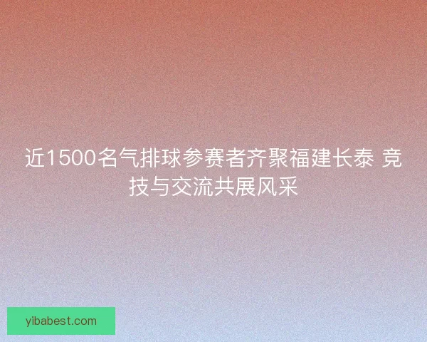 近1500名气排球参赛者齐聚福建长泰 竞技与交流共展风采