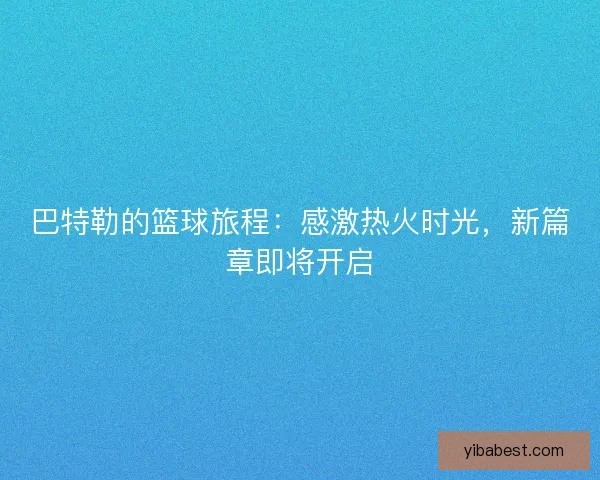巴特勒的篮球旅程：感激热火时光，新篇章即将开启